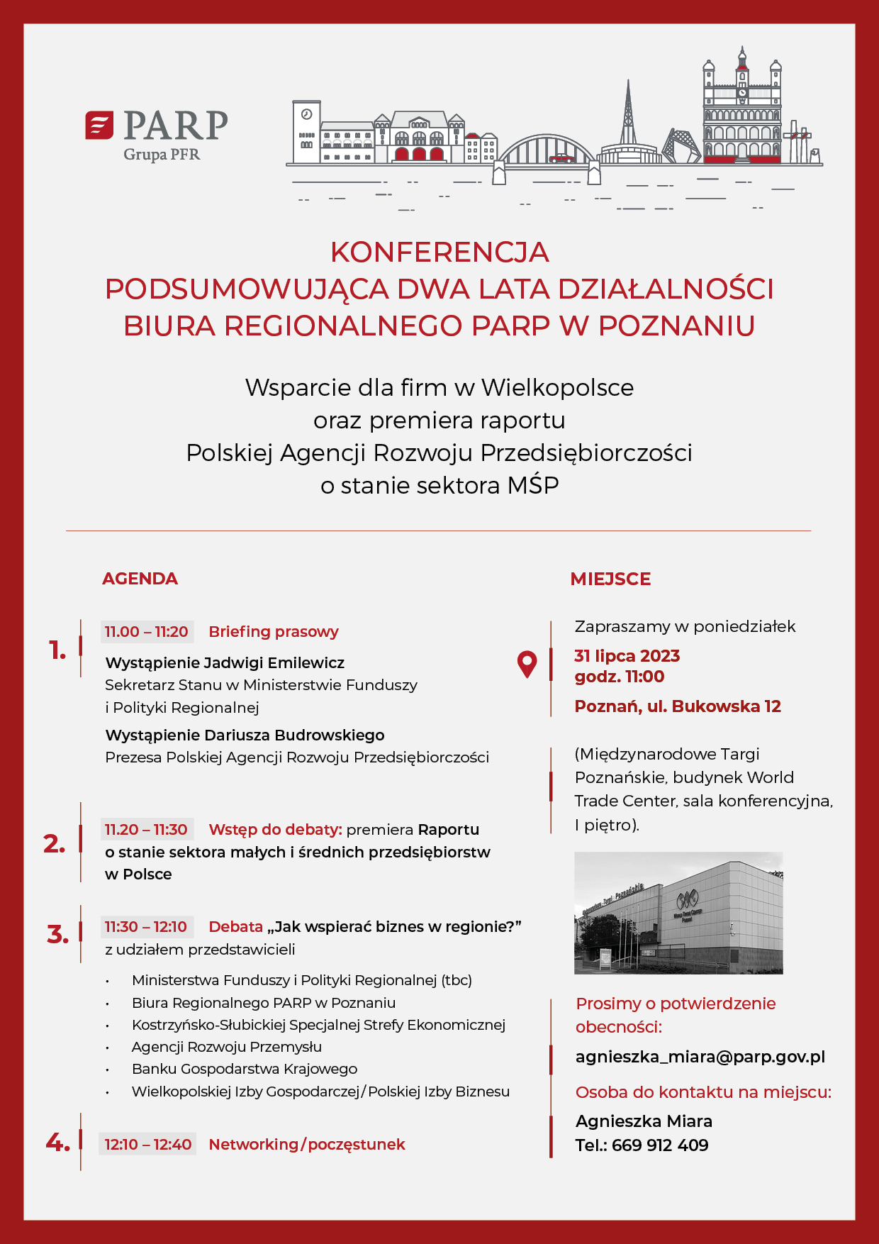 Konferencja podsumowująca dwa lata działalności Biura Regionalnego PARP w Poznaniu Wsparcie dla firm w Wielkopolsce oraz premiera raportu Polskiej Agencji Rozwoju Przedsiębiorczości o stanie sektora MŚP AGENDA 11.00 – 11:20 Briefing prasowy Wystąpienie Jadwigi Emilewicz – Sekretarz Stanu w Ministerstwie Funduszy i Polityki Regionalnej Wystąpienie Dariusza Budrowskiego - prezesa Polskiej Agencji Rozwoju Przedsiębiorczości 11.20 – 11:30 Wstęp do debaty: premiera Raportu o stanie sektora małych i średnich przedsiębiorstw w Polsce 11:30 – 12:10 Debata „Jak wspierać biznes w regionie?” z udziałem przedstawicieli Ministerstwa Funduszy i Polityki Regionalnej (tbc), Biura Regionalnego w Poznaniu Polskiej Agencji Rozwoju Przedsiębiorczości, Kostrzyńsko-Słubickiej Specjalnej Strefy Ekonomicznej/Polskiej Strefa Inwestycji Wielkopolska, Agencji Rozwoju Przemysłu, Banku Gospodarstwa Krajowego oraz Wielkopolskiej Izby Gospodarczej i Polskiej Izby Biznesu. 12:10 – 12:40 Networking/poczęstunek MIEJSCE Zapraszamy w poniedziałek 31 lipca 2023 Godz. 11:00 Poznań, ul Bukowska 12 (Międzynarodowe Targi Poznańskie, Budynek World Trade Center, sala konferencyjna, I piętro). Prosimy o potwierdzenie obecności: Agnieszka_miara@parp.gov.pl Osoba do kontaktu na miejscu: Agnieszka Miara Tel.: 669 912 409